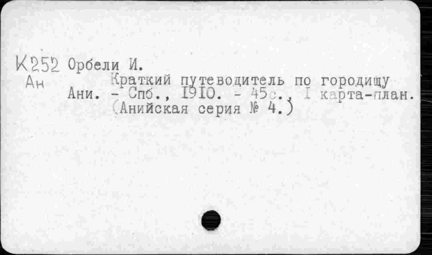 ﻿К252. Орбели и.
Ан	Краткий путеводитель по городищу
Ани. - Опб., 1910. - ч5ј.. I карта-план.
чАнийская серия № 4.)